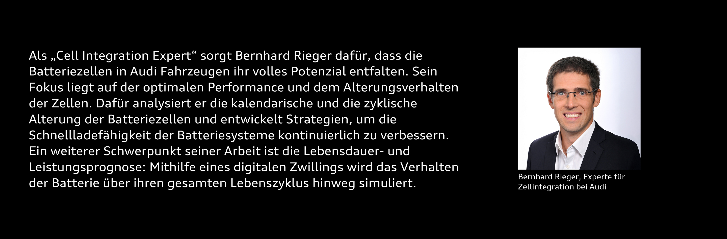 Portrait von Bernhard Rieger mit dem Text: Als „Cell Integration Expert“ sorgt Bernhard Rieger dafür, dass die Batteriezellen in Audi Fahrzeugen ihr volles Potenzial entfalten. Sein Fokus liegt auf der optimalen Performance und dem Alterungsverhalten der Zellen. Dafür analysiert er die kalendarische und die zyklische Alterung der Batteriezellen und entwickelt Strategien, um die Schnellladefähigkeit der Batteriesysteme kontinuierlich zu verbessern. Ein weiterer Schwerpunkt seiner Arbeit ist die Lebensdauer- und Leistungsprognose: Mithilfe eines digitalen Zwillings wird das Verhalten der Batterie über ihren gesamten Lebenszyklus hinweg simuliert.